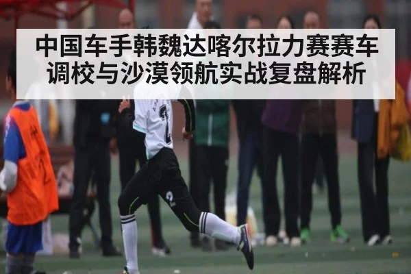 中国车手韩魏达喀尔拉力赛赛车调校与沙漠领航实战复盘解析