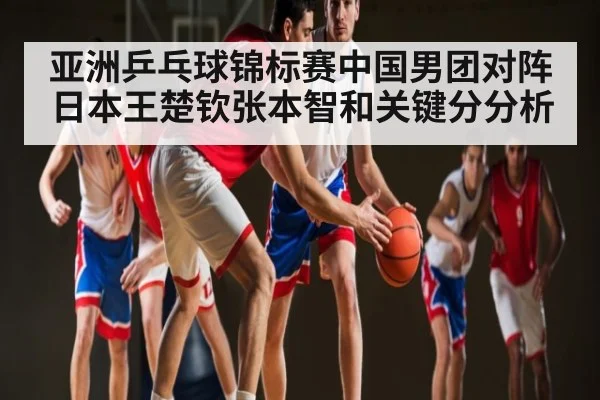亚洲乒乓球锦标赛中国男团对阵日本王楚钦张本智和关键分分析