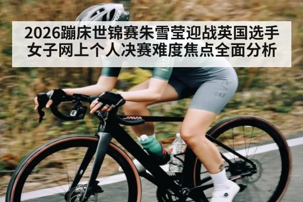 2026蹦床世锦赛朱雪莹迎战英国选手女子网上个人决赛难度焦点全面分析