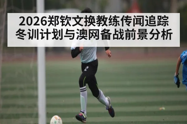 2026郑钦文换教练传闻追踪 冬训计划与澳网备战前景分析