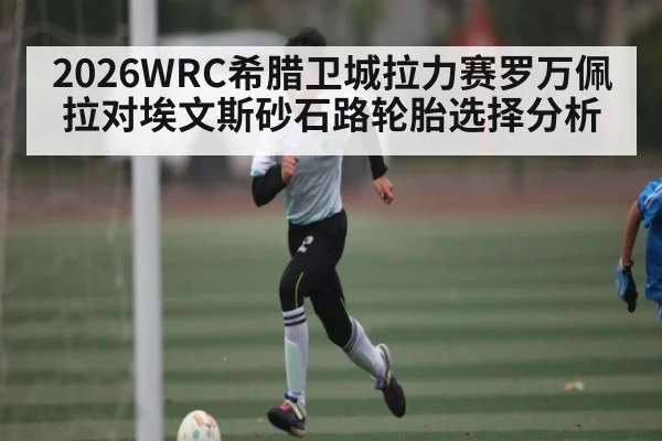 2026WRC希腊卫城拉力赛罗万佩拉对埃文斯砂石路轮胎选择分析