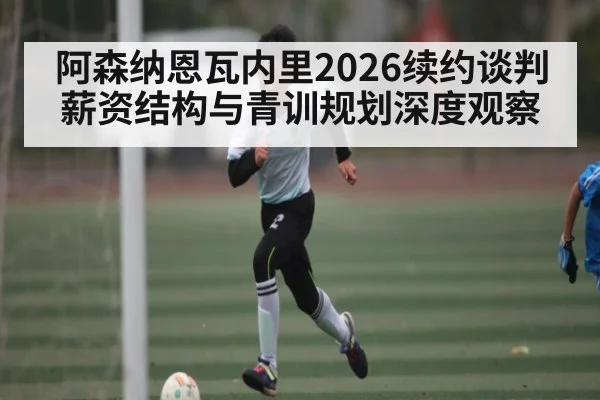 阿森纳恩瓦内里2026续约谈判薪资结构与青训规划深度观察