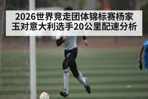 2026世界竞走团体锦标赛杨家玉对意大利选手20公里配速分析